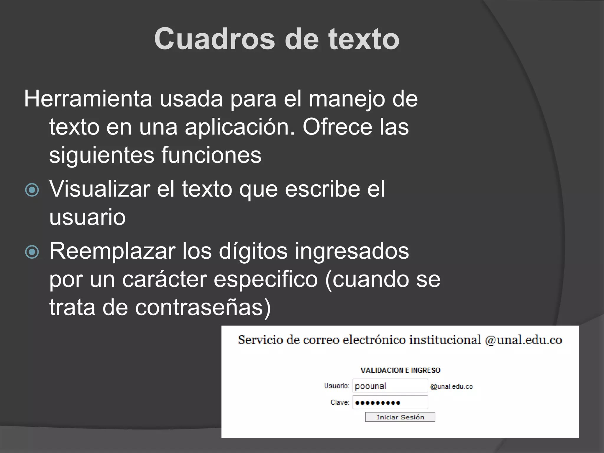 Cuadros de textoHerramienta usada para el manejo de texto en una aplicación. Ofrece las siguientes funcionesVisualizar el texto que escribe el usuarioReemplazar los dígitos ingresados por un carácter especifico (cuando se trata de contraseñas)