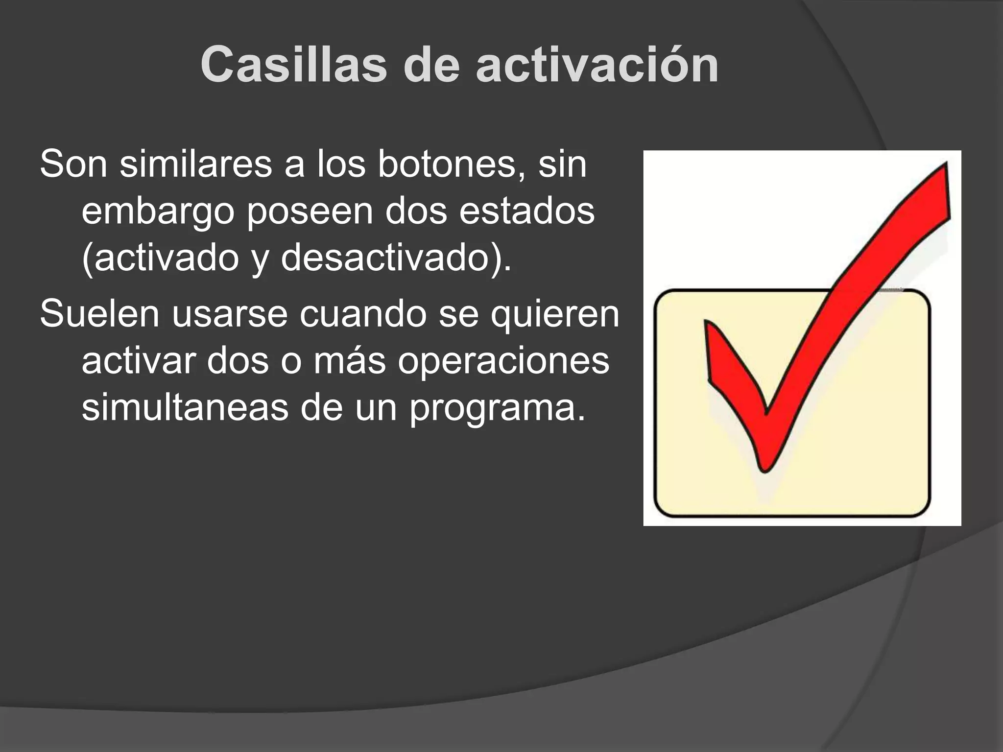 Casillas de activaciónSon similares a los botones, sin embargo poseen dos estados (activado y desactivado).Suelen usarse cuando se quieren activar dos o más operaciones simultaneas de un programa.