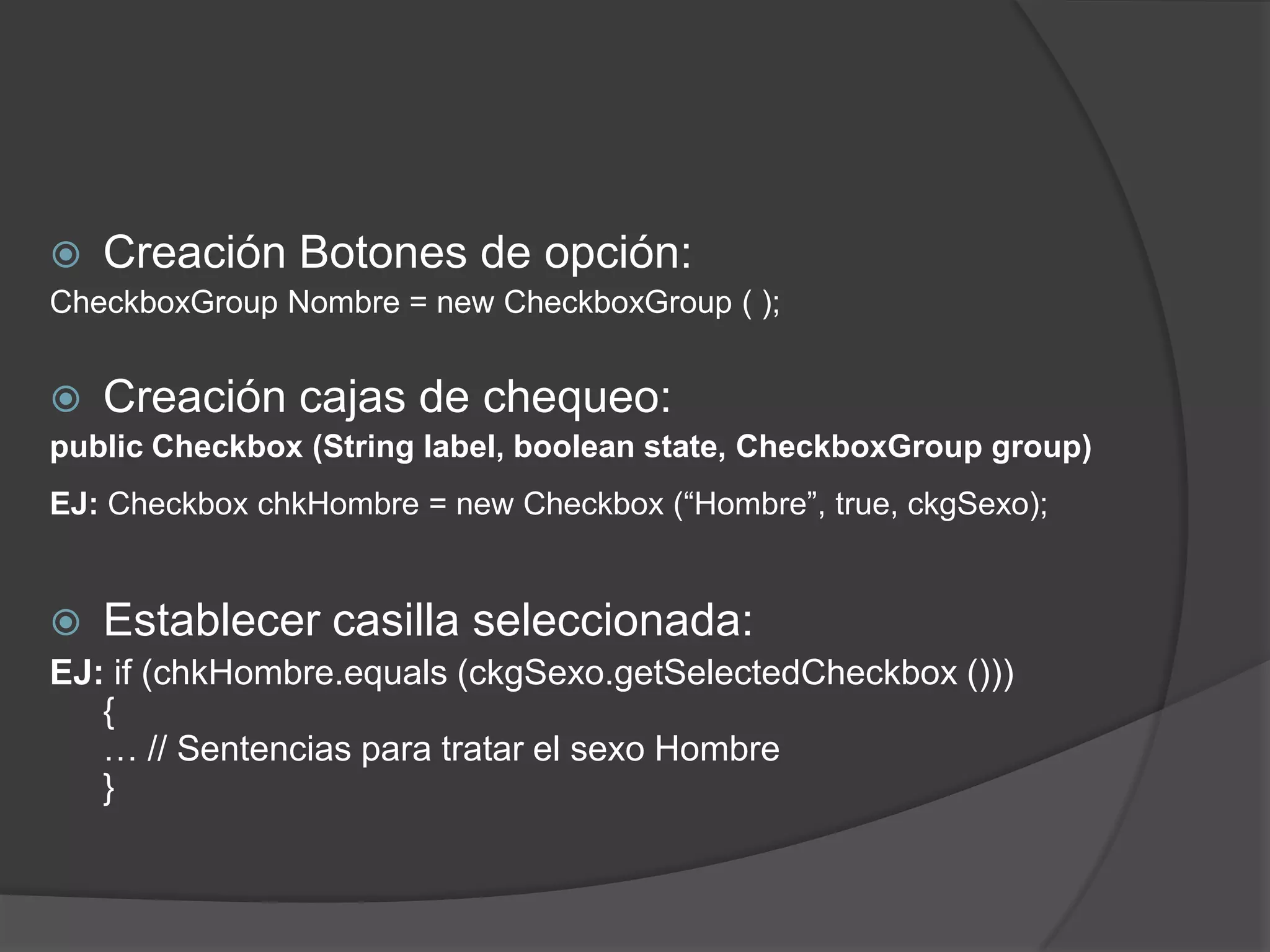 Creación Botones de opción:CheckboxGroup Nombre = new CheckboxGroup ( ); Creación cajas de chequeo:publicCheckbox (Stringlabel, booleanstate, CheckboxGroupgroup) EJ: CheckboxchkHombre = new Checkbox (“Hombre”, true, ckgSexo);Establecer casilla seleccionada:EJ: if (chkHombre.equals (ckgSexo.getSelectedCheckbox ())) { … // Sentencias para tratar el sexo Hombre } 