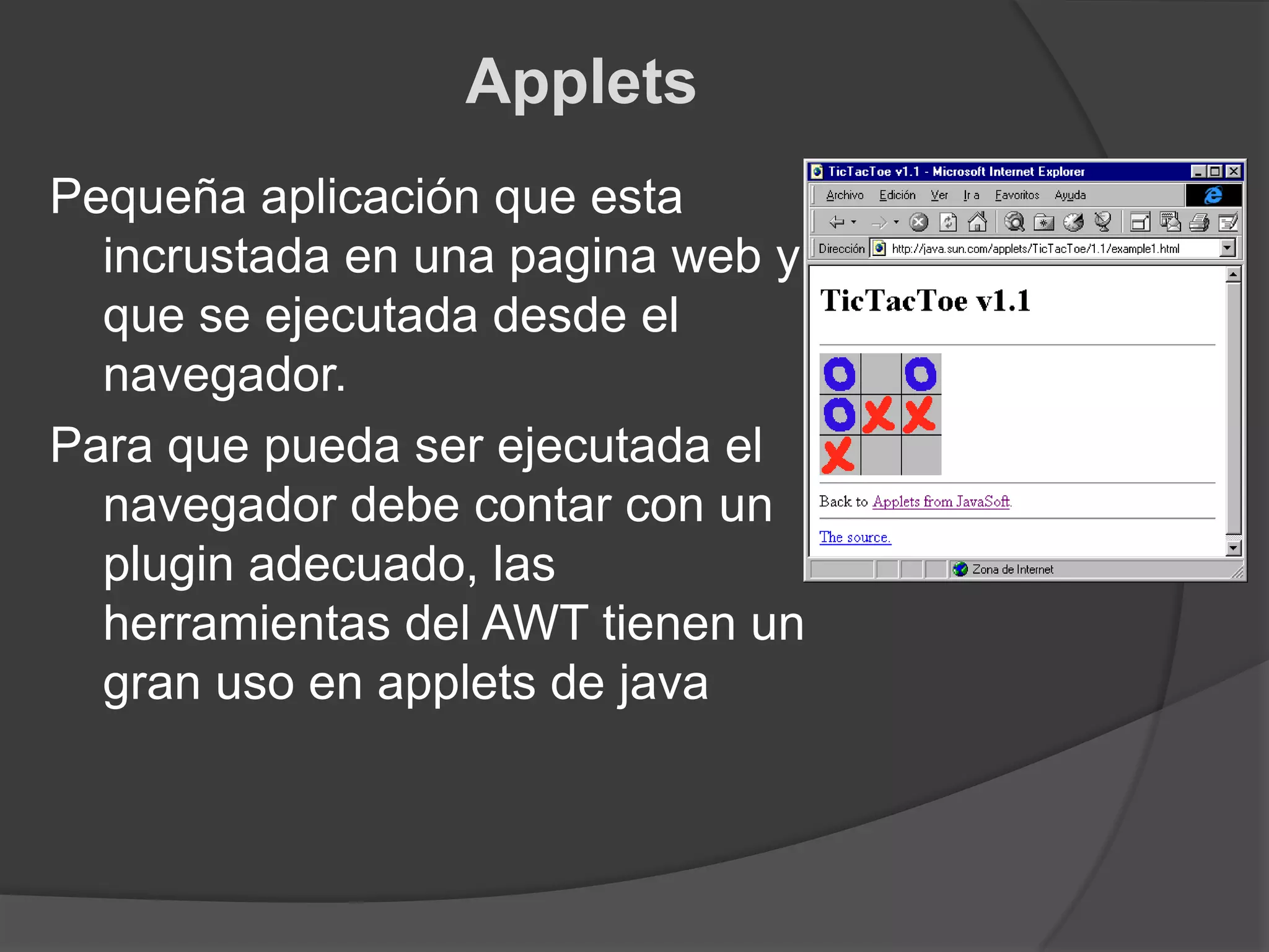 AppletsPequeña aplicación que esta incrustada en una pagina web y que se ejecutada desde el navegador.Para que pueda ser ejecutada el navegador debe contar con un plugin adecuado, las herramientas del AWT tienen un gran uso en applets de java