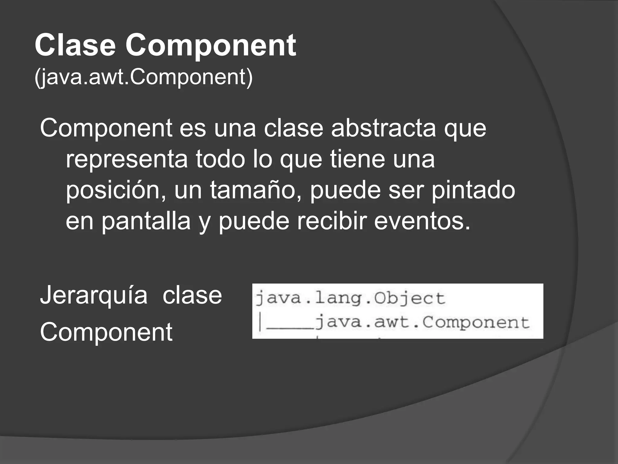 Clase Component (java.awt.Component)Component es una clase abstracta que representa todo lo que tiene una posición, un tamaño, puede ser pintado en pantalla y puede recibir eventos. Jerarquía  clase Component