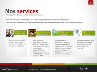 Nos servicesPuisque vos données ont de l’importance.
Découvrez les services proposés pour tout besoin des prestations des traitements informatiques.
► Nos processus nous permet de suivre tous types d'opérations quelle que soit leur nature et les volumes concernés.
44
Pour améliorer et
optimiser les images ou
catalogues de produits
professionnels comme les
publicités commerciales,
nous vous proposons
d’effectuer un traitement
complet de vos images.
TRAITEMENTTRAITEMENT
D’IMAGESD’IMAGES
Nous maîtrisons
parfaitement tous les
différents standards de
structuration des notices
et catalogues
bibliographiques
(Unimarc, Intermarc,
MARC21, XML-EAD…) en
norme iso-2709.
INFORMATISATIONINFORMATISATION
DE CATALOGUESDE CATALOGUES
Nous sommes spécialisés
dans le traitement de
données informatique en
masse et en tout genre.
TRAITEMENTTRAITEMENT
DE DONNEESDE DONNEES
Dans cette catégorie nous
traitons les prestations
sur un site distant par
l'intermédiaire de
l'internet.
SERVICESSERVICES
EN LIGNEEN LIGNE
OpenDataMadagascar
Nous contacter
Tel : +261 34 08 728 10 | E-mail : opendata.m@gmail.com
 