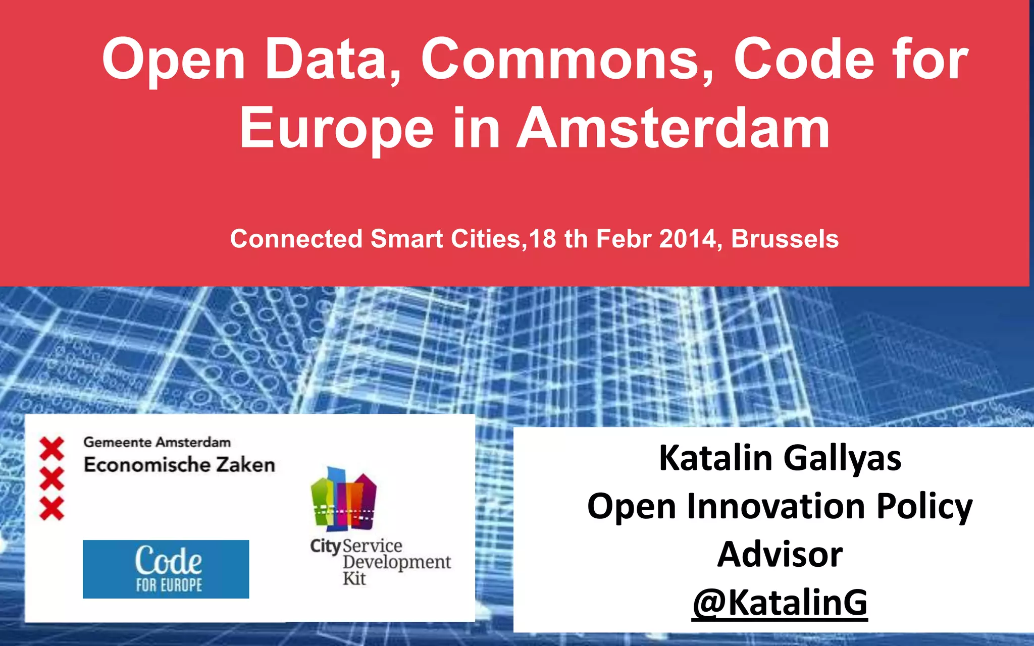 Open Data, Commons, Code for
Europe in Amsterdam
Connected Smart Cities,18 th Febr 2014, Brussels

Katalin Gallyas
Open Innovation Policy
Advisor
@KatalinG

 