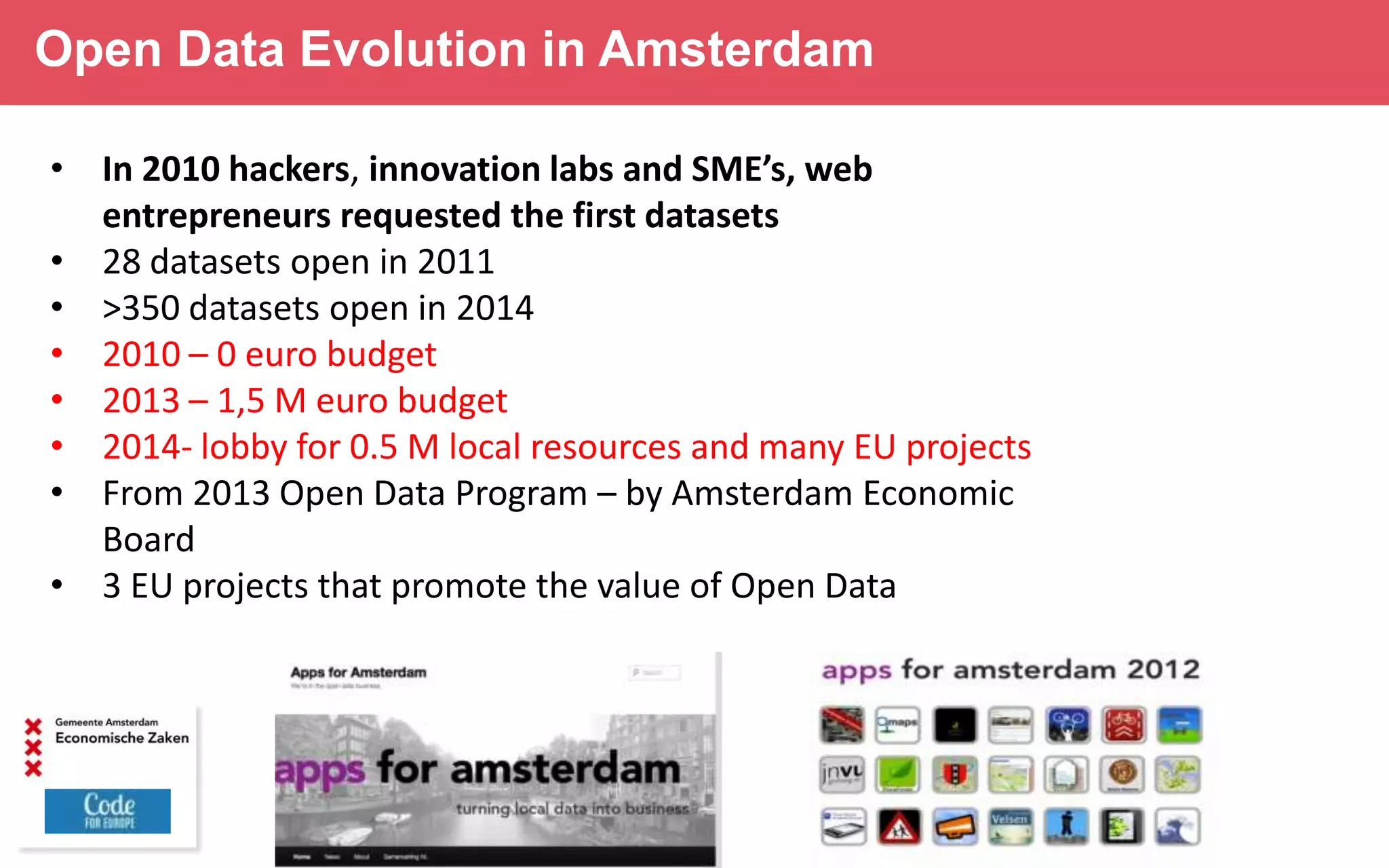 Open Data Evolution in Amsterdam
• In 2010 hackers, innovation labs and SME’s, web
entrepreneurs requested the first datasets
• 28 datasets open in 2011
• >350 datasets open in 2014
• 2010 – 0 euro budget
• 2013 – 1,5 M euro budget
• 2014- lobby for 0.5 M local resources and many EU projects
• From 2013 Open Data Program – by Amsterdam Economic
Board
• 3 EU projects that promote the value of Open Data

 