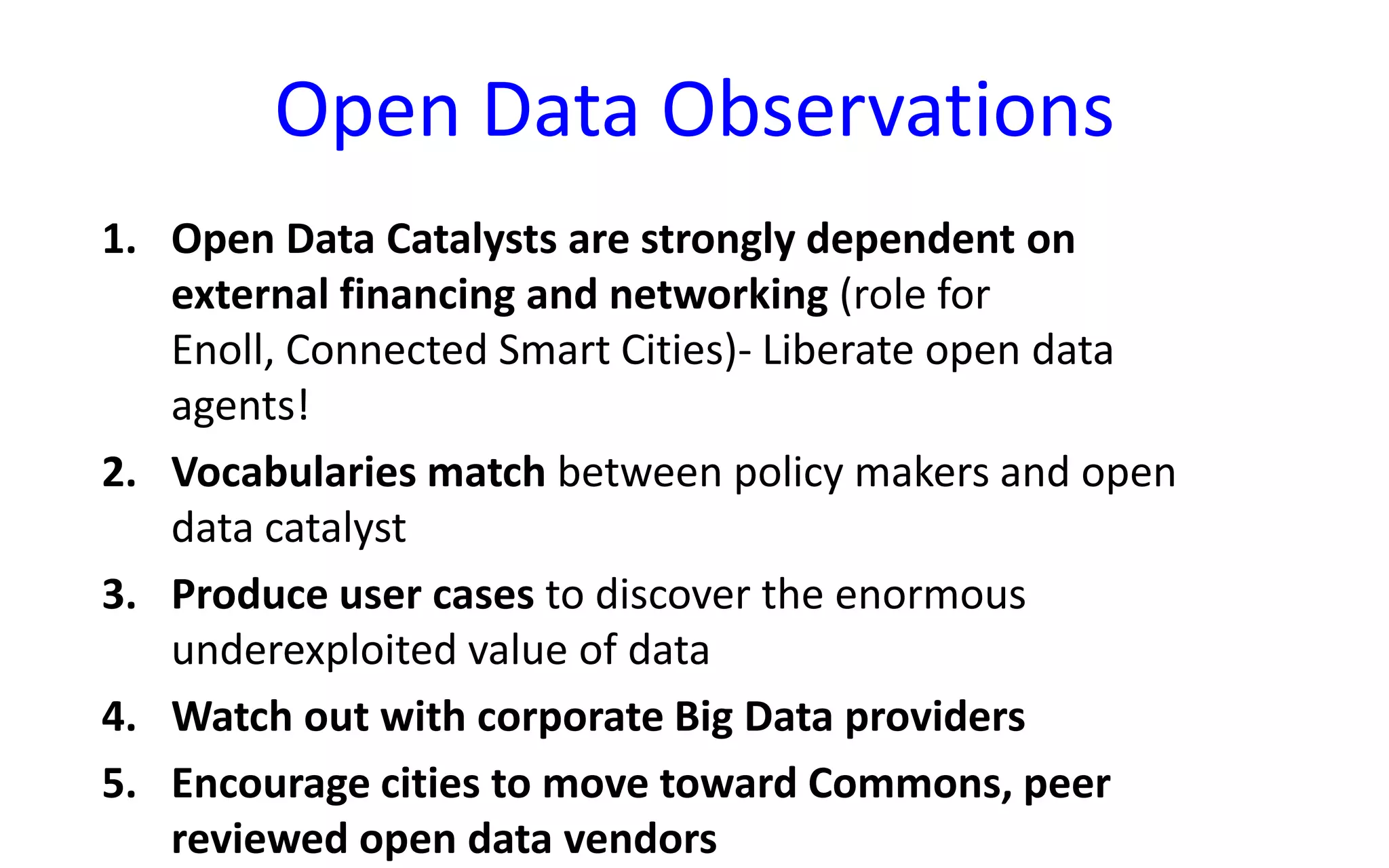 Open Data Observations
1. Open Data Catalysts are strongly dependent on
external financing and networking (role for
Enoll, Connected Smart Cities)- Liberate open data
agents!
2. Vocabularies match between policy makers and open
data catalyst
3. Produce user cases to discover the enormous
underexploited value of data
4. Watch out with corporate Big Data providers
5. Encourage cities to move toward Commons, peer
reviewed open data vendors

 