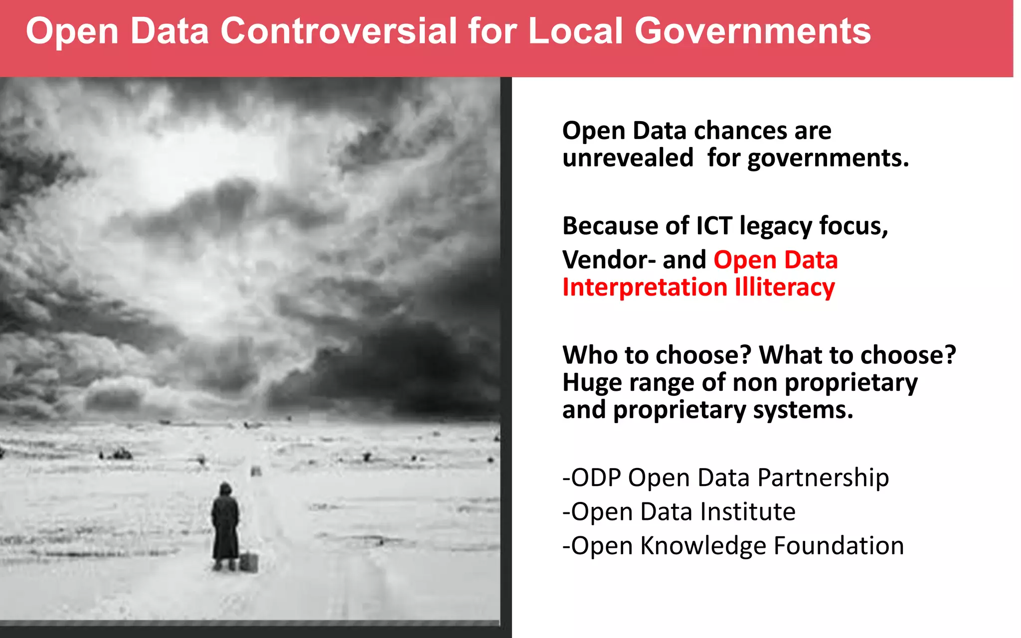 Open Data Controversial for Local Governments
Open Data chances are
unrevealed for governments.
Because of ICT legacy focus,
Vendor- and Open Data
Interpretation Illiteracy
Who to choose? What to choose?
Huge range of non proprietary
and proprietary systems.
-ODP Open Data Partnership
-Open Data Institute
-Open Knowledge Foundation

 