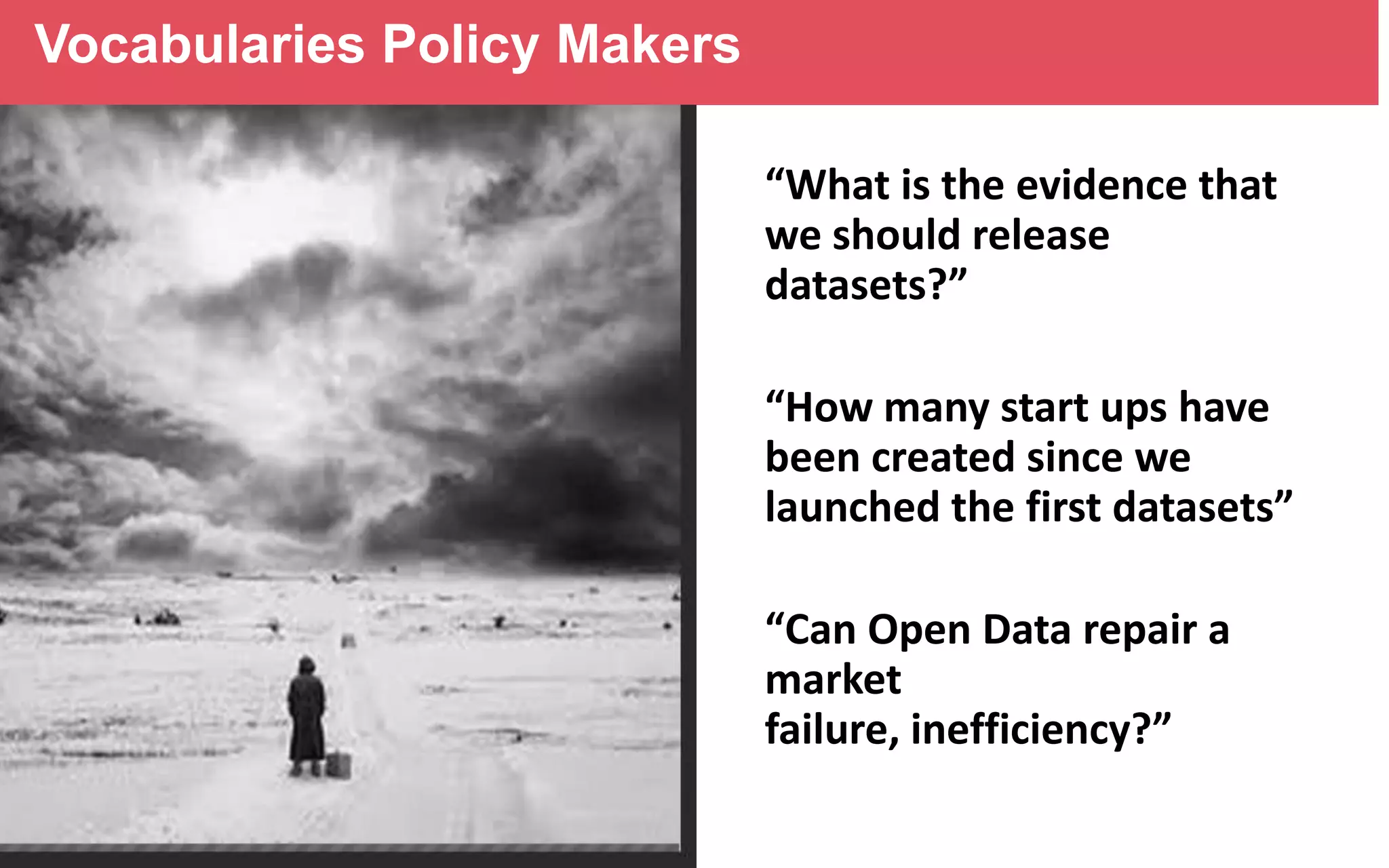 Vocabularies Policy Makers
“What is the evidence that
we should release
datasets?”
“How many start ups have
been created since we
launched the first datasets”
“Can Open Data repair a
market
failure, inefficiency?”

 