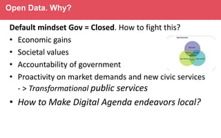 Open Data. Why?

Default mindset Gov = Closed. How to fight this?
• Economic gains
• Societal values
• Accountability of government
• Proactivity on market demands and new civic services
- > Transformational public services

• How to Make Digital Agenda endeavors local?

 