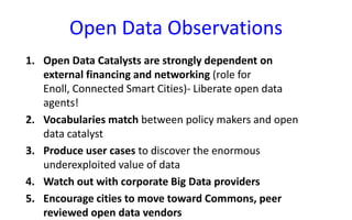 Open Data Observations
1. Open Data Catalysts are strongly dependent on
external financing and networking (role for
Enoll, Connected Smart Cities)- Liberate open data
agents!
2. Vocabularies match between policy makers and open
data catalyst
3. Produce user cases to discover the enormous
underexploited value of data
4. Watch out with corporate Big Data providers
5. Encourage cities to move toward Commons, peer
reviewed open data vendors

 