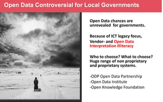 Open Data Controversial for Local Governments
Open Data chances are
unrevealed for governments.
Because of ICT legacy focus,
Vendor- and Open Data
Interpretation Illiteracy
Who to choose? What to choose?
Huge range of non proprietary
and proprietary systems.
-ODP Open Data Partnership
-Open Data Institute
-Open Knowledge Foundation

 