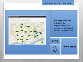 UN PROCESSUS ITÉRATIF 3/3




        Développement des
        initiatives de
        coproduction pour
        enrichir les services et
        développer l'innovation




      ETAPE




       3
                  INNOVATION




                         http://parking-nantes.eu
 