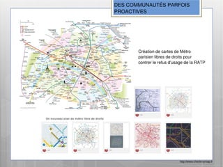 DES COMMUNAUTÉS PARFOIS
PROACTIVES




       Création de cartes de Métro
       parisien libres de droits pour
       contrer le refus d'usage de la RATP




                            http://www.checkmymap.fr
 