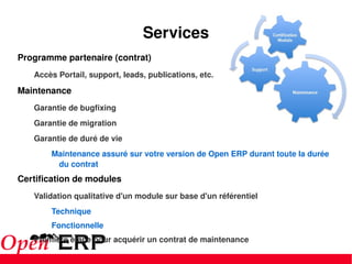 Services Programme partenaire (contrat) Accès Portail, support, leads, publications, etc. Maintenance Garantie de bugfixing Garantie de migration Garantie de duré de vie Maintenance assuré sur votre version de Open ERP durant toute la durée du contrat Certification de modules Validation qualitative d'un module sur base d'un référentiel Technique Fonctionnelle Première étape pour acquérir un contrat de maintenance 