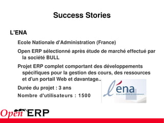 Success Stories L'ENA  Ecole Nationale d'Administration (France) Open ERP sélectionné après étude de marché effectué par la société BULL Projet ERP complet comportant des développements spécifiques pour la gestion des cours, des ressources et d'un portail Web et davantage... Durée du projet : 3 ans Nombre d'utilisateurs : 1500 