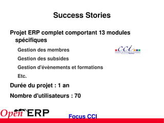 Success Stories Projet ERP complet comportant 13 modules spécifiques Gestion des membres Gestion des subsides Gestion d'évènements et formations Etc. Durée du projet : 1 an Nombre d'utilisateurs : 70 Focus CCI 