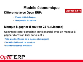 Différence avec Open ERP: Pas de coût de licence Uniquement du service Manque à gagner d'environ 25 % (Licence) Comment rester compétitif sur le marché avec un manque à gagner d'environ 25% par client ? Très grande diffusion de la marque et du produit Société à faible coût de structure Grande croissance technique Modèle économique Licence Libre 