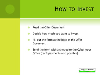 H OW        TO I NVEST


   Read the Offer Document

   Decide how much you want to invest

   Fill out the form at the back of the Offer
    Document

   Send the form with a cheque to the Cybermoor
    Office (bank payments also possible)
 