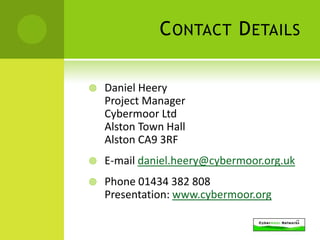 C ONTACT D ETAILS

   Daniel Heery
    Project Manager
    Cybermoor Ltd
    Alston Town Hall
    Alston CA9 3RF
   E-mail daniel.heery@cybermoor.org.uk
   Phone 01434 382 808
    Presentation: www.cybermoor.org
 