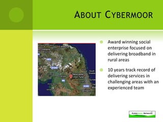 A BOUT C YBERMOOR

        Award winning social
         enterprise focused on
         delivering broadband in
         rural areas

        10 years track record of
         delivering services in
         challenging areas with an
         experienced team
 