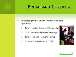 B ROADBAND C OVERAGE

   Connecting homes and businesses with fibre
    optic cable
       Zone 1 – Alston Centre (£500/property)

       Zone 2 - Nenthead (£1,000/property)

       Zone 3 – Garrigill (£1250/property)

       Zone 4 – Outlying farms (£1,500)
 