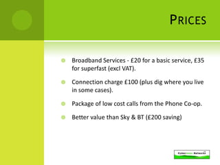 P RICES

   Broadband Services - £20 for a basic service, £35
    for superfast (excl VAT).

   Connection charge £100 (plus dig where you live
    in some cases).

   Package of low cost calls from the Phone Co-op.

   Better value than Sky & BT (£200 saving)
 