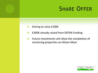 S HARE O FFER

   Aiming to raise £100K

   £300K already raised from DEFRA funding

   Future investments will allow the completion of
    remaining properties on Alston Moor
 