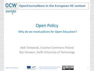 Open Policy
Why do we need policies for Open Education?
Alek Tarkowski, Creative Commons Poland
Gijs Houwen, Delft University of Technology
OpenCourseWare in the European HE context
opencourseware.eu
with the support of the Lifelong Learning
Programme of the European Union
1
 