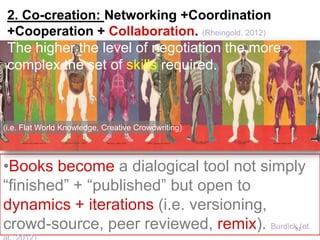 •More appropriate institutional recognition are needed
(i.e. A tenure evaluation system that recognizes the
value of more flexible mechanisms of knowledge
creation and new publication formats).
Is not easy to determine to what extent traditional
and new practices of scholarship will coexist.
(i.e. Reinventing Discovery)
101	
  
 