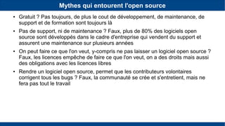 Mythes qui entourent l'open source
● Gratuit ? Pas toujours, de plus le cout de développement, de maintenance, de
support et de formation sont toujours là
● Pas de support, ni de maintenance ? Faux, plus de 80% des logiciels open
source sont développés dans le cadre d'entreprise qui vendent du support et
assurent une maintenance sur plusieurs années
● On peut faire ce que l'on veut, y-compris ne pas laisser un logiciel open source ?
Faux, les licences empêche de faire ce que l'on veut, on a des droits mais aussi
des obligations avec les licences libres
● Rendre un logiciel open source, permet que les contributeurs volontaires
corrigent tous les bugs ? Faux, la communauté se crée et s'entretient, mais ne
fera pas tout le travail
 