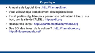 En pratique
● Annuaire de logiciel libre : http://framasoft.net
● Vous utilisez déjà probablement des logiciels libres
● Install parties régulière pour passer son ordinateur à Linux : sur
lyon, voir le site de l'ALDIL : http://aldil.org
● Ressources libres : http://search.creativecommons.org
● Des BD, des livres, de la culture ? : http://framabook.org
http://fr.flossmanuals.net/
 