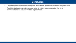 Conclusion
● De plus en plus d'organisations (entreprises, associations, collectivités) passent aux logiciels libres
● Possibilité d'utilisation dans de nombreux corps de métiers (exemple création d'un kit de
communication avec exclusivement des logiciels libres)
 