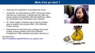 Mais d'où ça vient ?
● Historique de coopération, de partage très ancien
● Année 80 : Un informaticien du MIT n'arrive pas à faire
marcher son imprimante, il décide alors de créer son
propre système d'exploitation (Richard Stallman), début
du mouvement avec l'énonciation des 4 libertés
● 85 : Eben moglen, formalise cela en terme juridique
avec la création de la licence GNU / GPL (Général
Public Licence)
● Phénomène à la fois technique, juridique mais aussi
sociale, puisque création de la Free Software
Fundation en 1985, première association donnant un
En savoir plus :
http://fr.wikipedia.org/wiki/Histoire_du_logiciel_libre
 