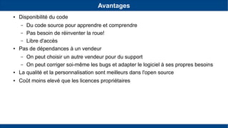 Avantages
● Disponibilité du code
– Du code source pour apprendre et comprendre
– Pas besoin de réinventer la roue!
– Libre d'accès
● Pas de dépendances à un vendeur
– On peut choisir un autre vendeur pour du support
– On peut corriger soi-même les bugs et adapter le logiciel à ses propres besoins
● La qualité et la personnalisation sont meilleurs dans l'open source
● Coût moins elevé que les licences propriétaires
 
