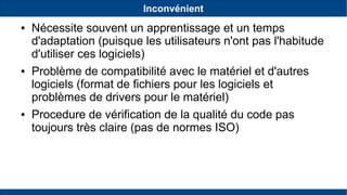Inconvénient
● Nécessite souvent un apprentissage et un temps
d'adaptation (puisque les utilisateurs n'ont pas l'habitude
d'utiliser ces logiciels)
● Problème de compatibilité avec le matériel et d'autres
logiciels (format de fichiers pour les logiciels et
problèmes de drivers pour le matériel)
● Procedure de vérification de la qualité du code pas
toujours très claire (pas de normes ISO)
 