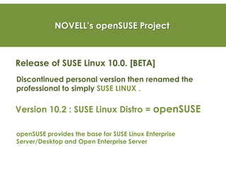 NOVELL’s openSUSE Project
Release of SUSE Linux 10.0. [BETA]
Discontinued personal version then renamed the
professional to simply SUSE LINUX .
Version 10.2 : SUSE Linux Distro = openSUSE
openSUSE provides the base for SUSE Linux Enterprise
Server/Desktop and Open Enterprise Server
 