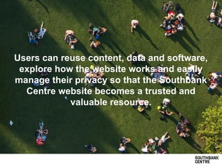 Users can reuse content, data and software,
explore how the website works and easily
manage their privacy so that the Southbank
Centre website becomes a trusted and
valuable resource.
 