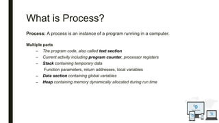 What is Process?
Process: A process is an instance of a program running in a computer.
Multiple parts
– The program code, also called text section
– Current activity including program counter, processor registers
– Stack containing temporary data
Function parameters, return addresses, local variables
– Data section containing global variables
– Heap containing memory dynamically allocated during run time
 