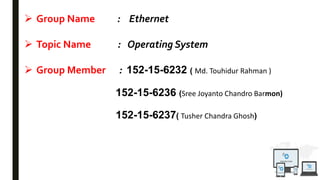  Group Name : Ethernet
 Topic Name : Operating System
 Group Member : 152-15-6232 ( Md. Touhidur Rahman )
152-15-6236 (Sree Joyanto Chandro Barmon)
152-15-6237( Tusher Chandra Ghosh)
 