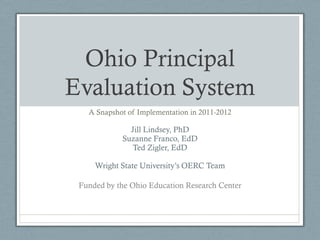 Ohio Principal
Evaluation System
   A Snapshot of Implementation in 2011-2012

              Jill Lindsey, PhD
            Suzanne Franco, EdD
               Ted Zigler, EdD

     Wright State University’s OERC Team

 Funded by the Ohio Education Research Center
 
