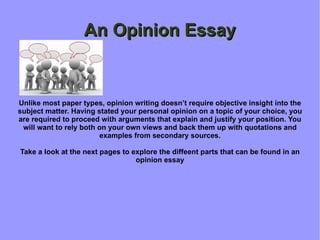 An Opinion Essay Unlike most paper types, opinion writing doesn’t require objective insight into the subject matter. Having stated your personal opinion on a topic of your choice, you are required to proceed with arguments that explain and justify your position. You will want to rely both on your own views and back them up with quotations and examples from secondary sources. Take a look at the next pages to explore the diffeent parts that can be found in an opinion essay 