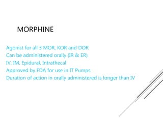 MORPHINE
Agonist for all 3 MOR, KOR and DOR
Can be administered orally (IR & ER)
IV, IM, Epidural, Intrathecal
Approved by FDA for use in IT Pumps
Duration of action in orally administered is longer than IV
 