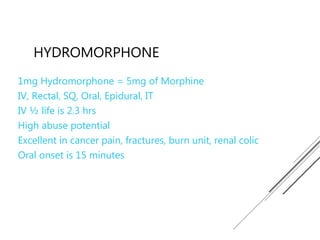HYDROMORPHONE
1mg Hydromorphone = 5mg of Morphine
IV, Rectal, SQ, Oral, Epidural, IT
IV ½ life is 2.3 hrs
High abuse potential
Excellent in cancer pain, fractures, burn unit, renal colic
Oral onset is 15 minutes
 