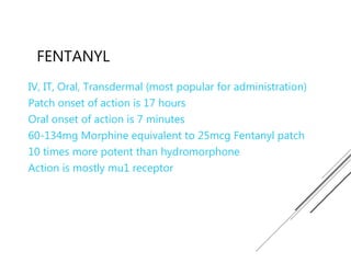 FENTANYL
IV, IT, Oral, Transdermal (most popular for administration)
Patch onset of action is 17 hours
Oral onset of action is 7 minutes
60-134mg Morphine equivalent to 25mcg Fentanyl patch
10 times more potent than hydromorphone
Action is mostly mu1 receptor
 