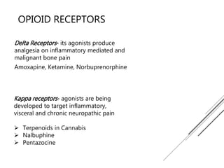 OPIOID RECEPTORS
Delta Receptors- its agonists produce
analgesia on inflammatory mediated and
malignant bone pain
Amoxapine, Ketamine, Norbuprenorphine
Kappa receptors- agonists are being
developed to target inflammatory,
visceral and chronic neuropathic pain
 Terpenoids in Cannabis
 Nalbuphine
 Pentazocine
 