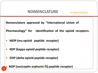NOMENCLATURE Dr. Mahesh Trivedi,2007
Nomenclature approved by “International Union of
Pharmacology” for identification of the opioid receptors:
 MOP (mu opioid peptide receptor)
 KOP (kappa opioid peptide receptor)
 DOP (delta opioid peptide receptor)
 NOP (nociceptin orphanin FQ peptide receptor)
12
 