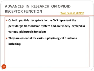 ADVANCES IN RESEARCH ON OPIOID
RECEPTOR FUNCTION
 Opioid peptide receptors in the CNS represent the
peptidergic transmission system and are widely involved in
various pleiotropic functions
 They are essential for various physiological functions
including:
Yuan Feng,et al;2012
21
 