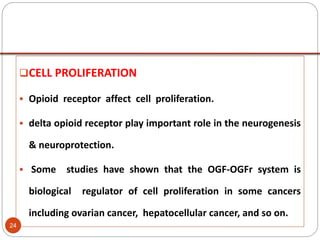 CELL PROLIFERATION
 Opioid receptor affect cell proliferation.
 delta opioid receptor play important role in the neurogenesis
& neuroprotection.
 Some studies have shown that the OGF-OGFr system is
biological regulator of cell proliferation in some cancers
including ovarian cancer, hepatocellular cancer, and so on.
24
 