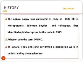 HISTORY Pain Physician
;2008
 The opium poppy was cultivated as early as 3400 BC in
Mesopotamia. Solomon Snyder and colleagues, first
identified opioid receptors in the brain in 1975.
 Acheson coin the term OPIOID.
 In 1960’s, T sou and Jang performed a pioneering work in
understanding the mechanism.
3
 