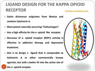 LIGAND DESIGN FOR THE KAPPA OPIOID
RECEPTOR VTV Molecular Modelling ;2013
 Salvia divinorum originates from Mexico and
contains Salvinorin A.
 Most potent naturally occurring “hallucinogen”.
 Has a high affinity for the κ- opioid like receptor.
 Decrease of κ- opioid receptor (KOPr) activity is
effective in addiction therapy and depression
treatment.
 Aim is to design a ligand that is comparable to
Salvinorin A or other commercially known
agonists, but with a better fit into the active site of
the κ- opioid receptor.33
 