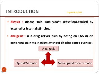 INTRODUCTION Tripathi K.D;2003
 Algesia : means pain (unpleasant sensation),evoked by
external or internal stimulus.
 Analgesic : is a drug relives pain by acting on CNS or on
peripheral pain mechanism, without altering consciousness.
Analgesic
Opioid/Narcotic Non- opioid /non narcotic
4
 